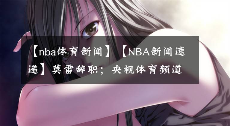 【nba体育新闻】【NBA新闻速递】莫雷辞职；央视体育频道发言人：希望莫雷先生一路走好！