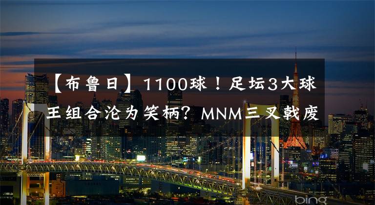 【布鲁日】1100球！足坛3大球王组合沦为笑柄？MNM三叉戟废了？波帅委婉批评，梅西尴尬了