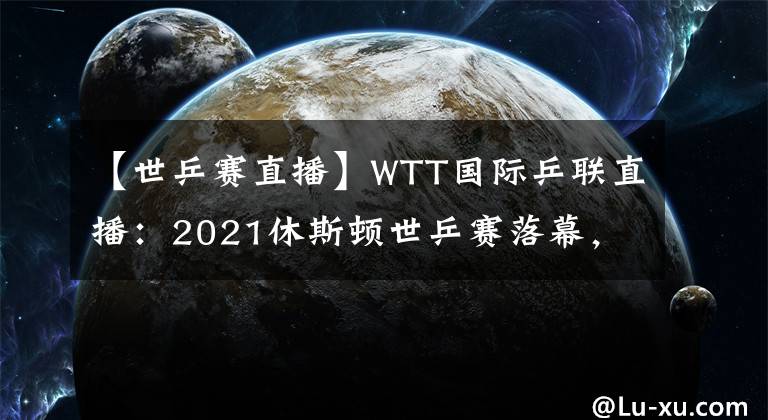 【世乒赛直播】WTT国际乒联直播：2021休斯顿世乒赛落幕，国乒斩获四项冠军