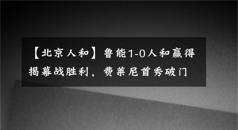 【北京人和】鲁能1-0人和赢得揭幕战胜利，费莱尼首秀破门攻入新赛季首球！