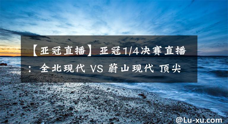 【亚冠直播】亚冠1/4决赛直播：全北现代 VS 蔚山现代 顶尖对决！比赛分析