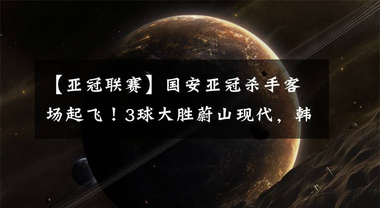 【亚冠联赛】国安亚冠杀手客场起飞！3球大胜蔚山现代，韩国亚冠全军覆没