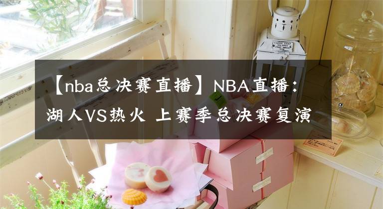 【nba总决赛直播】NBA直播：湖人VS热火 上赛季总决赛复演！詹姆斯单核带队难大胜