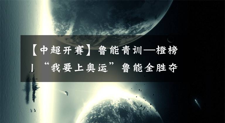 【中超开赛】鲁能青训—橙榜丨“我要上奥运”鲁能全胜夺冠，第六届老甲A开赛，泰山元老队再次出征