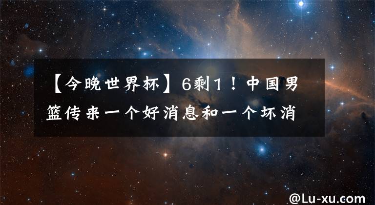 【今晚世界杯】6剩1！中国男篮传来一个好消息和一个坏消息，今晚非赢不可