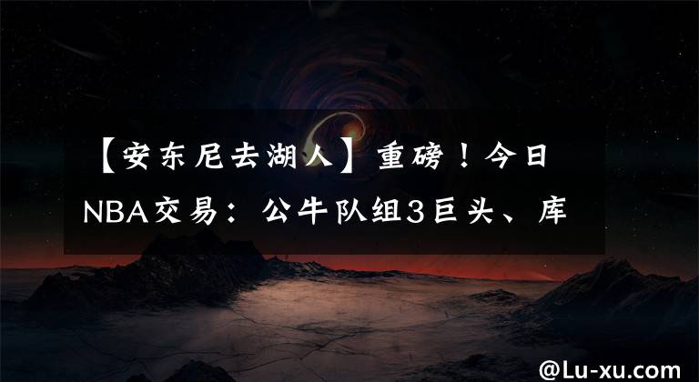 【安东尼去湖人】重磅！今日NBA交易：公牛队组3巨头、库里4年2.15亿、安东尼去湖人