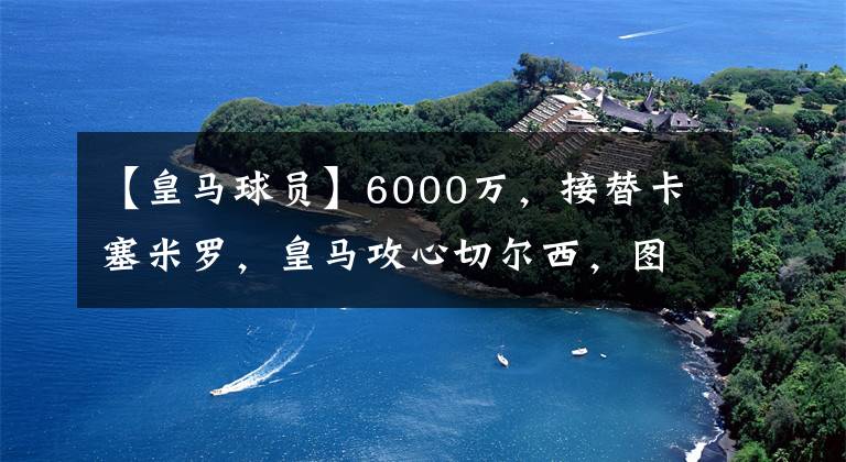 【皇马球员】6000万，接替卡塞米罗，皇马攻心切尔西，图赫尔黑脸，球员表态