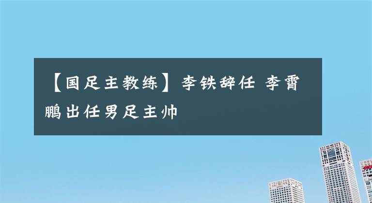 【国足主教练】李铁辞任 李霄鹏出任男足主帅