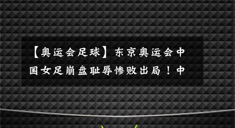 【奥运会足球】东京奥运会中国女足崩盘耻辱惨败出局！中国足球再现暗黑时刻