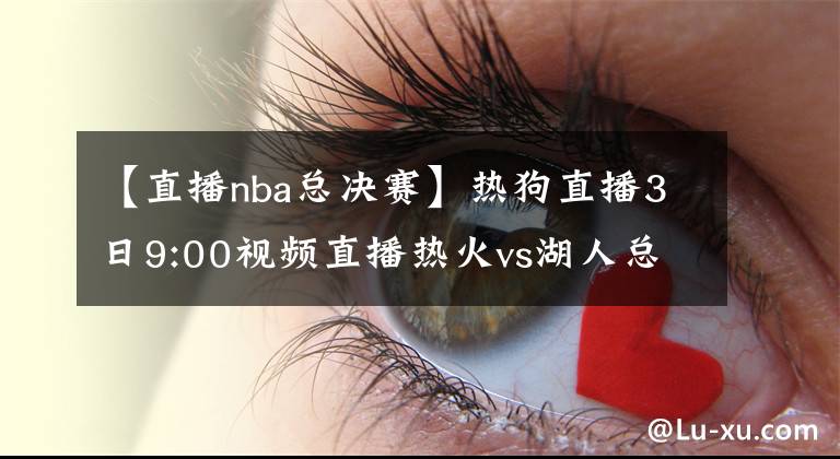 【直播nba总决赛】热狗直播3日9:00视频直播热火vs湖人总决赛G2 詹皇浓眉欲趁胜追击