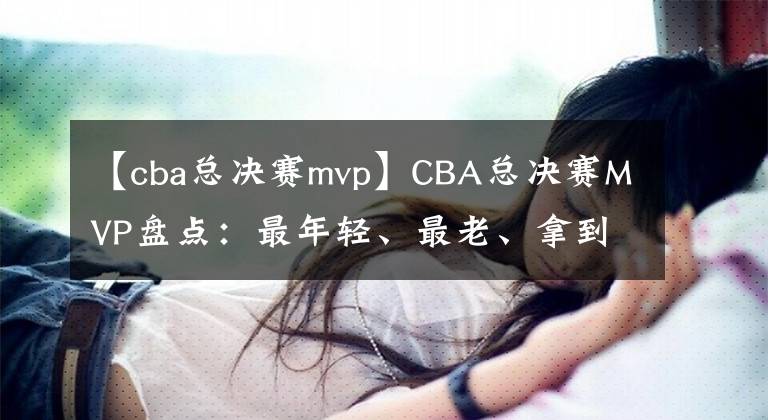 【cba总决赛mvp】CBA总决赛MVP盘点：最年轻、最老、拿到次数最多的分别是谁？