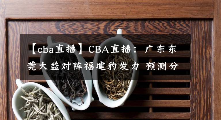 【cba直播】CBA直播：广东东莞大益对阵福建豹发力 预测分析