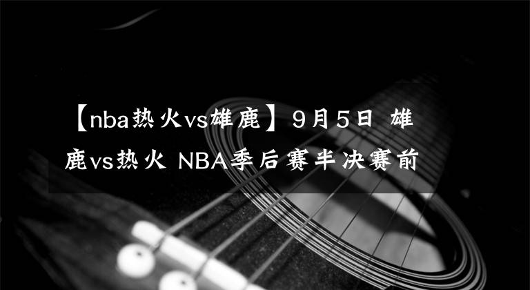 【nba热火vs雄鹿】9月5日 雄鹿vs热火 NBA季后赛半决赛前瞻：雄鹿能否找回状态扳回一城？