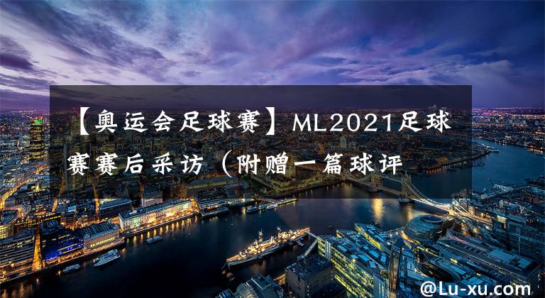 【奥运会足球赛】ML2021足球赛赛后采访（附赠一篇球评