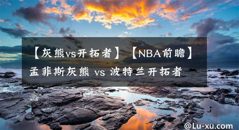 【灰熊vs开拓者】【NBA前瞻】孟菲斯灰熊 vs 波特兰开拓者