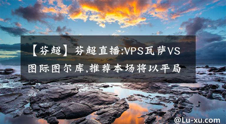 【芬超】芬超直播:VPS瓦萨VS图际图尔库,推荐本场将以平局收尾