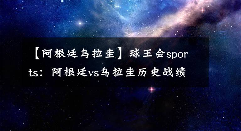 【阿根廷乌拉圭】球王会sports：阿根廷vs乌拉圭历史战绩 阿根廷vs乌拉圭比赛结果