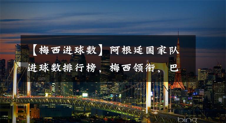 【梅西进球数】阿根廷国家队进球数排行榜，梅西领衔，巴蒂效率最高，劳塔罗垫底