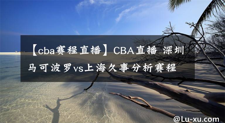 【cba赛程直播】CBA直播 深圳马可波罗vs上海久事分析赛程状况上海队优势前瞻