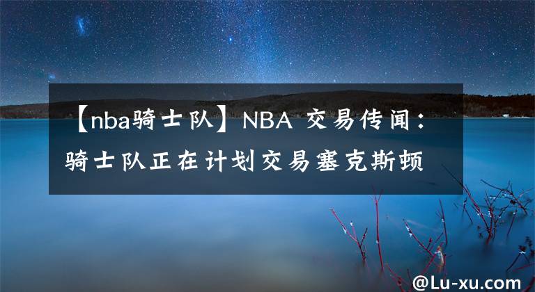 【nba骑士队】NBA 交易传闻：骑士队正在计划交易塞克斯顿，合同谈判迫在眉睫