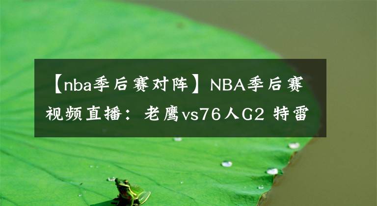 【nba季后赛对阵】NBA季后赛视频直播：老鹰vs76人G2 特雷杨对阵恩比德，老鹰能否再下一城？