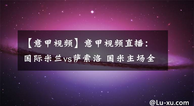 【意甲视频】意甲视频直播：国际米兰vs萨索洛 国米主场全力争胜稳固榜首！