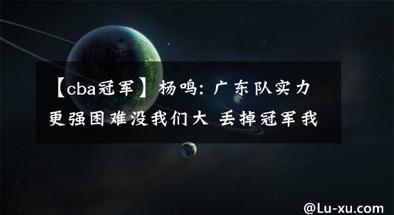 【cba冠军】杨鸣: 广东队实力更强困难没我们大 丢掉冠军我承担主要责任