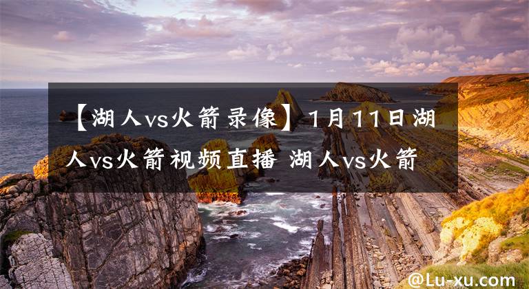 【湖人vs火箭录像】1月11日湖人vs火箭视频直播 湖人vs火箭全场录像回放