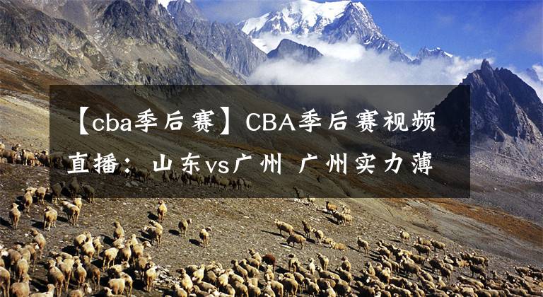 【cba季后赛】CBA季后赛视频直播：山东vs广州 广州实力薄弱，山东队欲晋级！