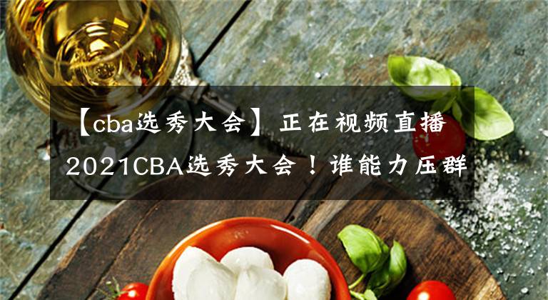 【cba选秀大会】正在视频直播2021CBA选秀大会！谁能力压群雄当选状元？