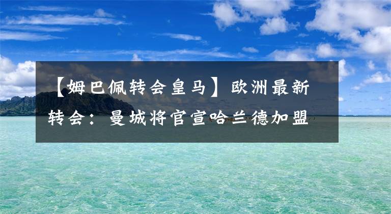 【姆巴佩转会皇马】欧洲最新转会：曼城将官宣哈兰德加盟，姆巴佩去定皇马，C罗想走