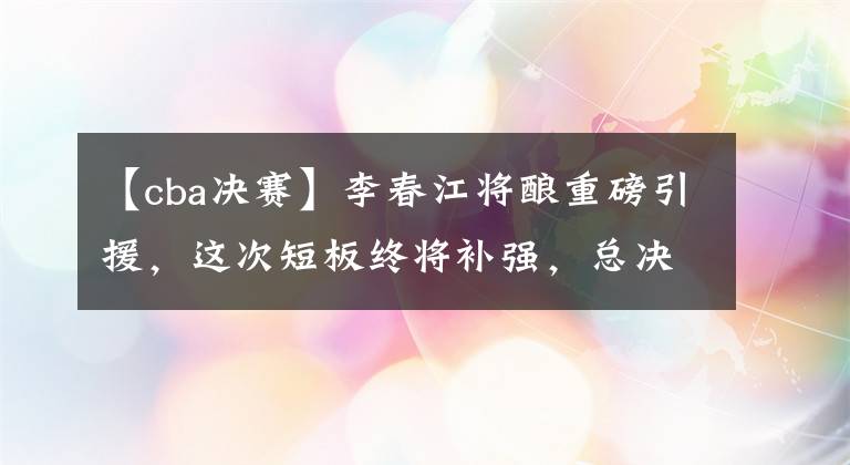 【cba决赛】李春江将酿重磅引援，这次短板终将补强，总决赛！我们上海来了