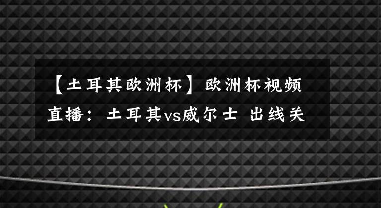 【土耳其欧洲杯】欧洲杯视频直播：土耳其vs威尔士 出线关键战，威尔士力取分而归