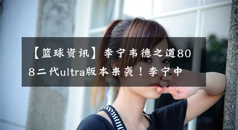 【篮球资讯】李宁韦德之道808二代ultra版本来袭！李宁中端篮球鞋不断提档升级