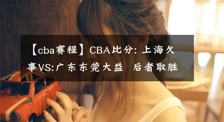 【cba赛程】CBA比分: 上海久事VS:广东东莞大益  后者取胜机会较大 推荐赛程