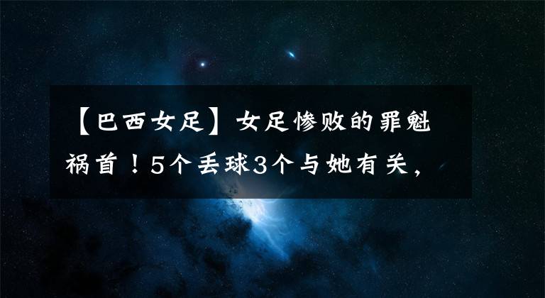 【巴西女足】女足惨败的罪魁祸首！5个丢球3个与她有关，失误太低级！