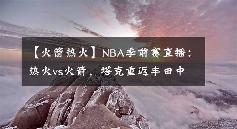 【火箭热火】NBA季前赛直播：热火vs火箭，塔克重返丰田中心战旧主