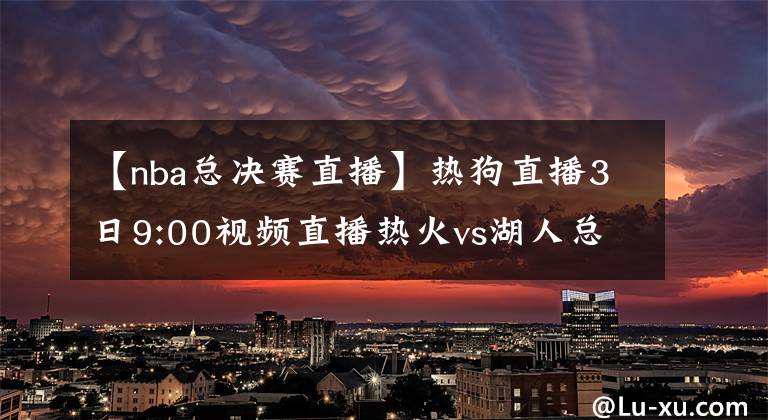 【nba总决赛直播】热狗直播3日9:00视频直播热火vs湖人总决赛G2 詹皇浓眉欲趁胜追击