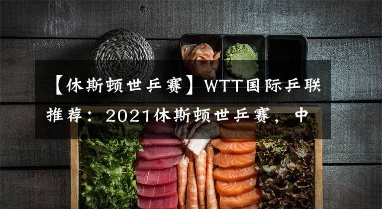 【休斯顿世乒赛】WTT国际乒联推荐：2021休斯顿世乒赛，中国国乒完整名单公布