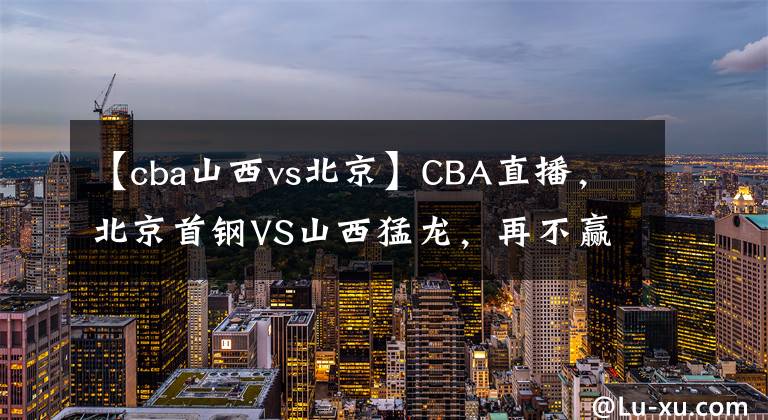 【cba山西vs北京】CBA直播，北京首钢VS山西猛龙，再不赢说不过去吧