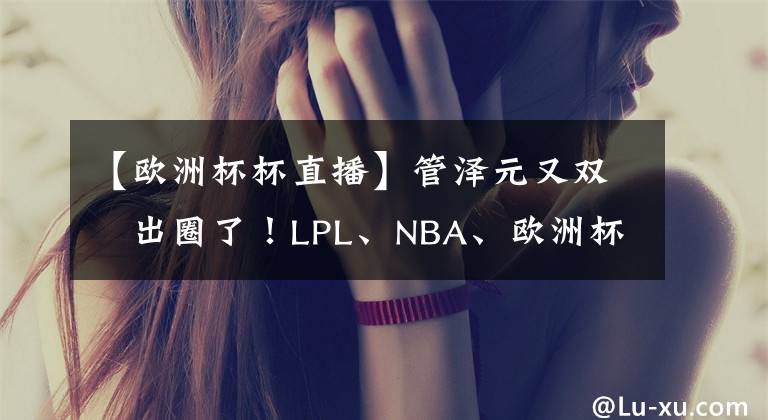 【欧洲杯杯直播】管泽元又双叒出圈了！LPL、NBA、欧洲杯、奥运项目、直播带货！