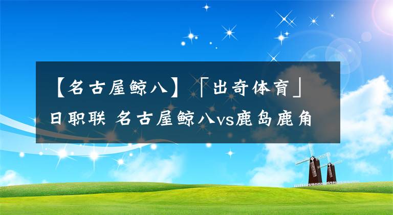 【名古屋鲸八】「出奇体育」日职联 名古屋鲸八vs鹿岛鹿角 名古屋一门仍旧缺阵