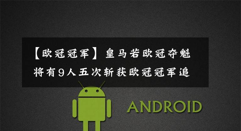 【欧冠冠军】皇马若欧冠夺魁 将有9人五次斩获欧冠冠军追平C罗记录