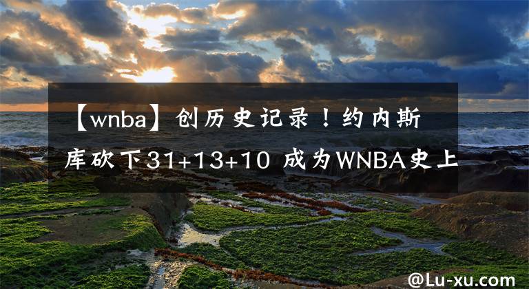 【wnba】创历史记录！约内斯库砍下31+13+10 成为WNBA史上首位30+三双球员