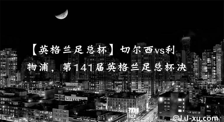 【英格兰足总杯】切尔西vs利物浦，第141届英格兰足总杯决赛大战