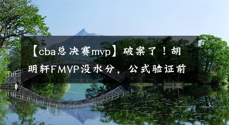 【cba总决赛mvp】破案了！胡明轩FMVP没水分，公式验证前8年MVP，均与人工评选一致