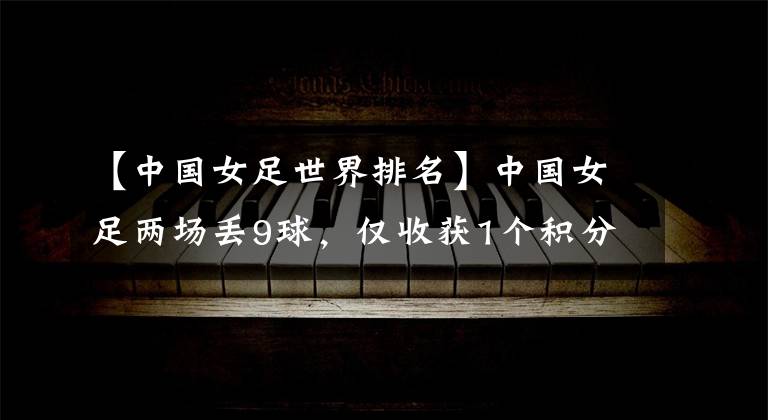 【中国女足世界排名】中国女足两场丢9球，仅收获1个积分。被世界排名第104位的球队打爆