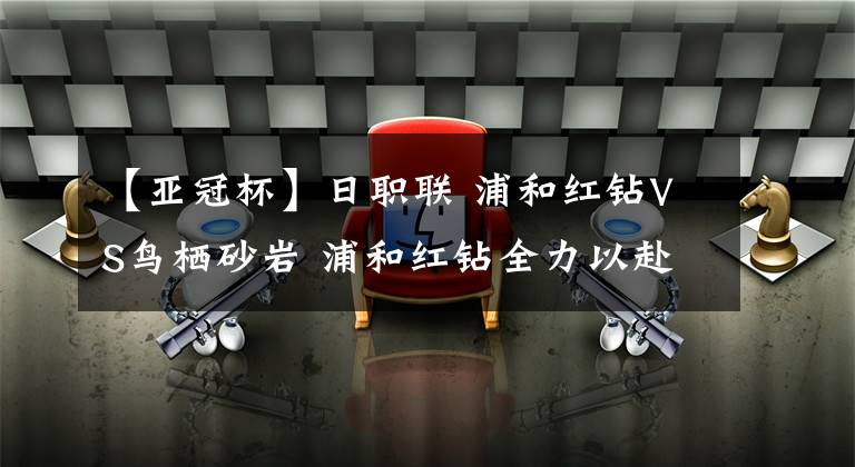 【亚冠杯】日职联 浦和红钻VS鸟栖砂岩 浦和红钻全力以赴为亚冠杯而战