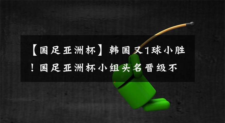 【国足亚洲杯】韩国又1球小胜！国足亚洲杯小组头名晋级不是梦：只需战平！