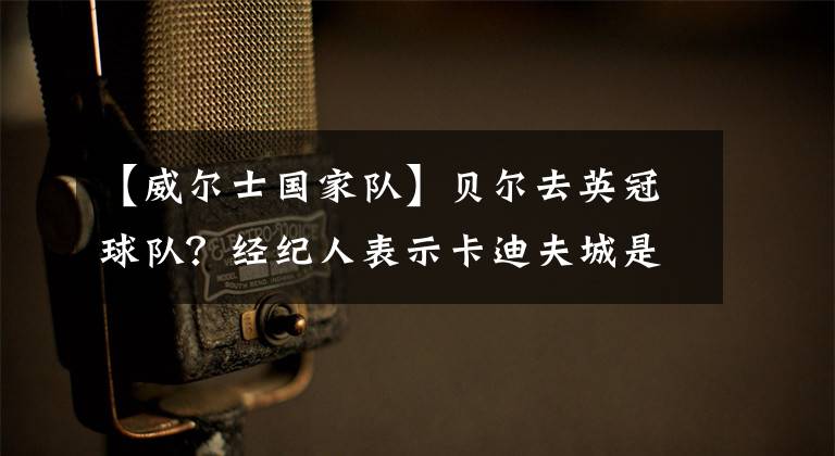 【威尔士国家队】贝尔去英冠球队？经纪人表示卡迪夫城是备选，以威尔士国家队为重